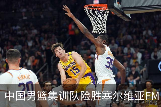 中国男篮集训队险胜塞尔维亚FMP，四人可征战世预赛，不包括崔永熙