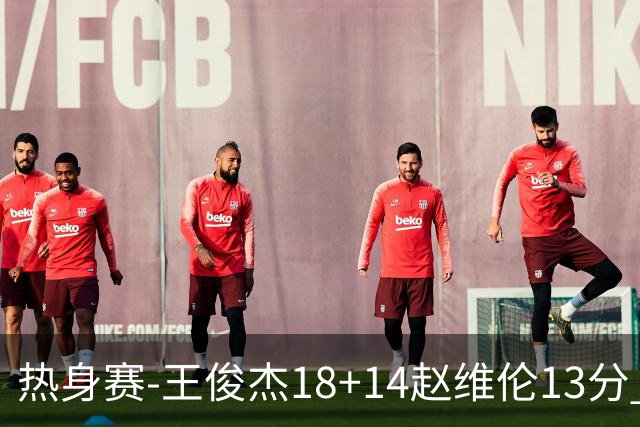 热身赛-王俊杰18+14赵维伦13分 中国男篮险胜FMP拉德尼基